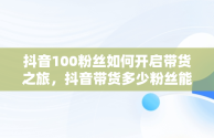 抖音100粉丝如何开启带货之旅，抖音带货多少粉丝能带出去货 