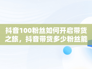 抖音100粉丝如何开启带货之旅，抖音带货多少粉丝能带出去货 