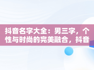 抖音名字大全：男三字，个性与时尚的完美融合，抖音最好的名字大全男生三字 