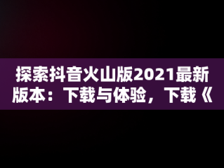 探索抖音火山版2021最新版本：下载与体验，下载《抖音火山版》 