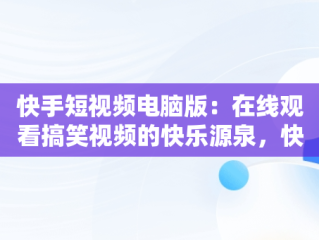 快手短视频电脑版：在线观看搞笑视频的快乐源泉，快手短视频电脑版怎么下载安装 