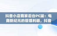 抖音小店商家后台PC端：电商新纪元的管理利器，抖音小店pc端怎么操作 