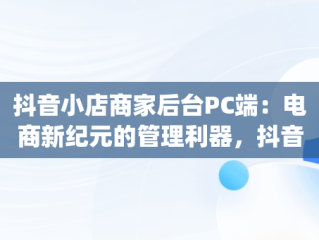 抖音小店商家后台PC端：电商新纪元的管理利器，抖音小店pc端怎么操作 