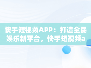 快手短视频APP：打造全民娱乐新平台，快手短视频app官方网站 