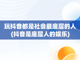 玩抖音都是社会最底层的人(抖音是底层人的娱乐)