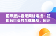 国际版抖音无网络连接：短视频巨头的全球挑战，国际版抖音无网络连接什么意思 