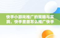 快手小游戏推广的策略与实践，快手里面怎么推广快手小游戏 