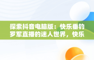 探索抖音电脑版：快乐垂钓罗军直播的迷人世界，快乐垂钓抖音直播间 