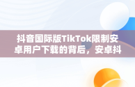 抖音国际版TikTok限制安卓用户下载的背后，安卓抖音国际版 tiktok 