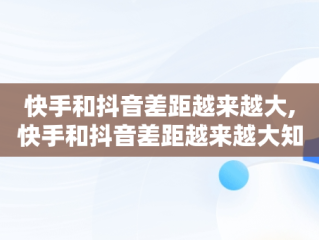 快手和抖音差距越来越大,快手和抖音差距越来越大知乎