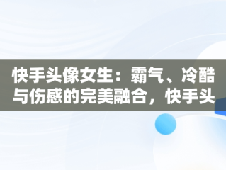 快手头像女生：霸气、冷酷与伤感的完美融合，快手头像女生霸气冷酷伤感真人 