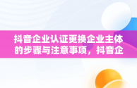 抖音企业认证更换企业主体的步骤与注意事项，抖音企业认证怎么更换企业主体呢 