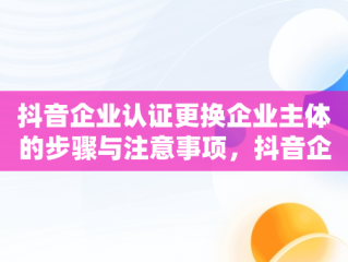 抖音企业认证更换企业主体的步骤与注意事项，抖音企业认证怎么更换企业主体呢 