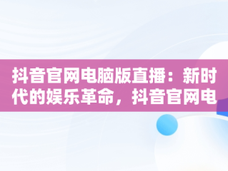 抖音官网电脑版直播：新时代的娱乐革命，抖音官网电脑版直播怎么进入 
