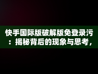 快手国际版破解版免登录污：揭秘背后的现象与思考，快手国际免登陆破破解 