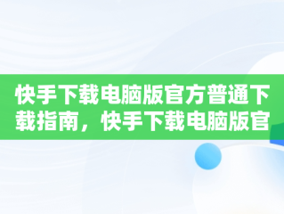 快手下载电脑版官方普通下载指南，快手下载电脑版官方普通下载不了 