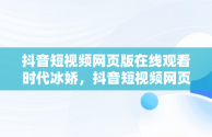 抖音短视频网页版在线观看时代冰娇，抖音短视频网页版在线观看时代冰娇是真的吗 