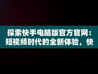 探索快手电脑版官方官网：短视频时代的全新体验，快手电脑版官方官网入口 