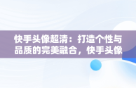 快手头像超清：打造个性与品质的完美融合，快手头像超清晰图片 可爱 