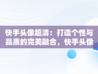 快手头像超清：打造个性与品质的完美融合，快手头像超清晰图片 可爱 