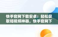 快手官网下载安卓：轻松获取短视频神器，快手官网下载安卓版 