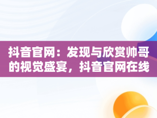 抖音官网：发现与欣赏帅哥的视觉盛宴，抖音官网在线观看帅哥直播 