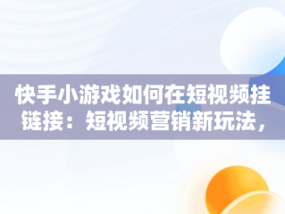 快手小游戏如何在短视频挂链接：短视频营销新玩法，快手小游戏如何在短视频挂链接赚钱 