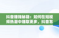 抖音赚钱秘籍：如何在短视频热潮中赚取更多，抖音怎么赚钱更多提现 