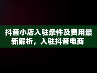 抖音小店入驻条件及费用最新解析，入驻抖音电商 