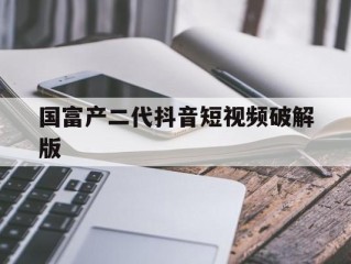 国富产二代抖音短视频破解版(抖音破解版在线观看)