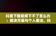 抖音下载视频下不了怎么办：解决方案与个人看法，抖音上面视频下载不了 