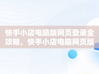 快手小店电脑版网页登录全攻略，快手小店电脑网页版怎么登陆 
