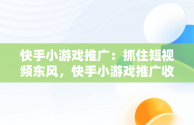 快手小游戏推广：抓住短视频东风，快手小游戏推广收益怎么结算 