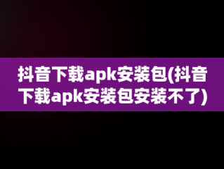 抖音下载apk安装包(抖音下载apk安装包安装不了)