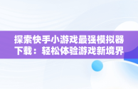 探索快手小游戏最强模拟器下载：轻松体验游戏新境界，快手小游戏2021版 