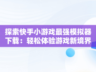 探索快手小游戏最强模拟器下载：轻松体验游戏新境界，快手小游戏2021版 