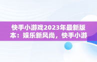 快手小游戏2023年最新版本：娱乐新风尚，快手小游戏2.8.34版本手机版 