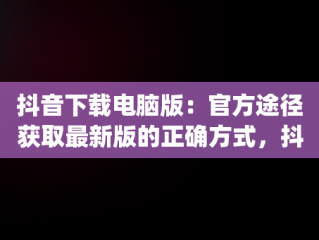 抖音下载电脑版：官方途径获取最新版的正确方式，抖音app电脑版下载安装最新版 