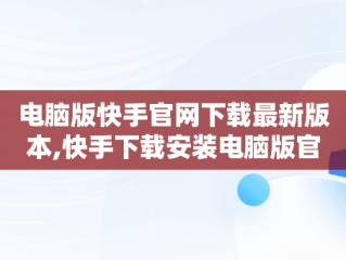 电脑版快手官网下载最新版本,快手下载安装电脑版官网