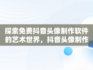 探索免费抖音头像制作软件的艺术世界，抖音头像制作免费软件哪个好 