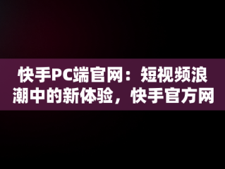 快手PC端官网：短视频浪潮中的新体验，快手官方网页版入口 