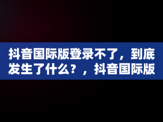 抖音国际版登录不了，到底发生了什么？，抖音国际版为啥登录不了 