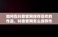 如何在抖音官网保存喜欢的作品，抖音官网怎么保存作品视频 