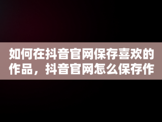 如何在抖音官网保存喜欢的作品，抖音官网怎么保存作品视频 