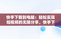 快手下载到电脑：轻松实现短视频的无限分享，快手下载到电脑桌面上 