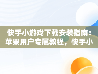 快手小游戏下载安装指南：苹果用户专属教程，快手小游戏官方版苹果 