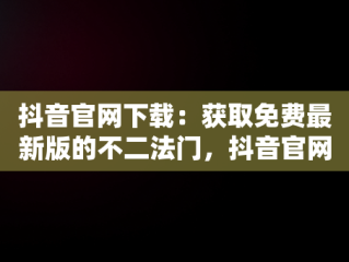 抖音官网下载：获取免费最新版的不二法门，抖音官网下载免费最新版 