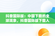 抖音国际版：中国下载的全球现象，抖音国际版下载入口 