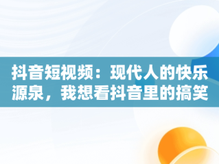 抖音短视频：现代人的快乐源泉，我想看抖音里的搞笑片 