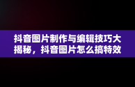 抖音图片制作与编辑技巧大揭秘，抖音图片怎么搞特效 